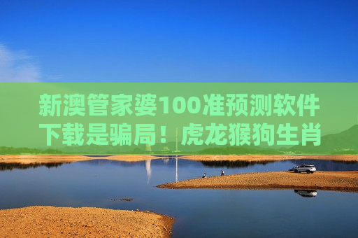 新澳管家婆100准预测软件下载 防骗指南