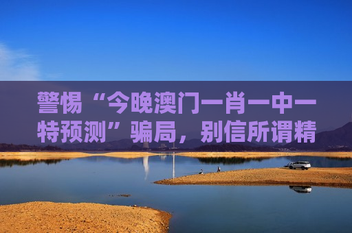 警惕“今晚澳门一肖一中一特预测”骗局，别信所谓精准指引，这是诈骗！