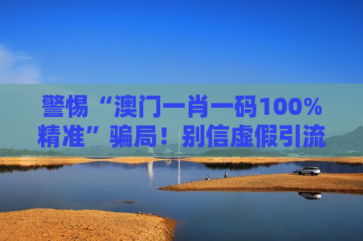 警惕“澳门一肖一码100%精准”骗局！别信虚假引流话术，守住你的钱袋子