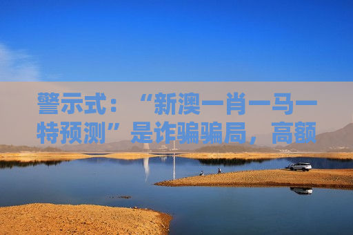 警示式：“新澳一肖一马一特预测”是诈骗骗局，高额返利噱头背后藏着财产掏空风险警示