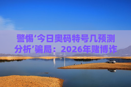 警惕‘今日奥码特号几预测分析’骗局：2026年赌博诈骗新套路曝光，这些陷阱千万别踩！