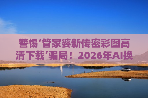 警惕‘管家婆新传密彩图高清下载’骗局！2026年AI换脸诈骗新套路曝光，生肖数字诱饵别轻信