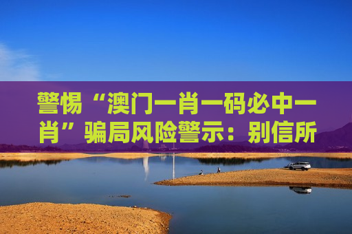 警惕“澳门一肖一码必中一肖”骗局风险警示：别信所谓精准预测，全是诈骗陷阱