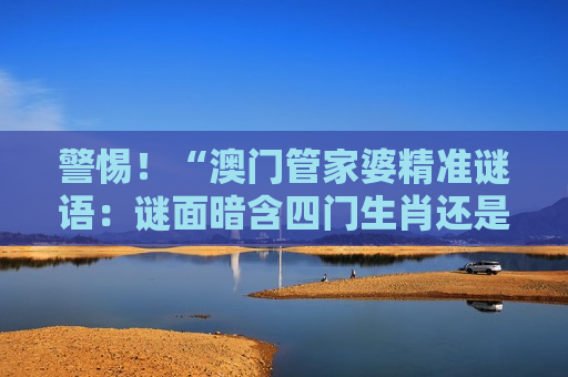 警惕！“澳门管家婆精准谜语：谜面暗含四门生肖还是五门”是诈骗陷阱 2026年最新套路风险警示